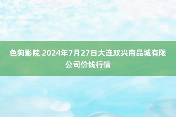 色狗影院 2024年7月27日大连双兴商品城有限公司价钱行情