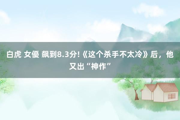 白虎 女優 飙到8.3分!《这个杀手不太冷》后，他又出“神作”