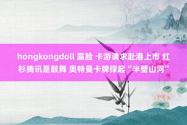hongkongdoll 露脸 卡游请求赴港上市 红杉腾讯是鼓舞 奥特曼卡牌撑起“半壁山河”
