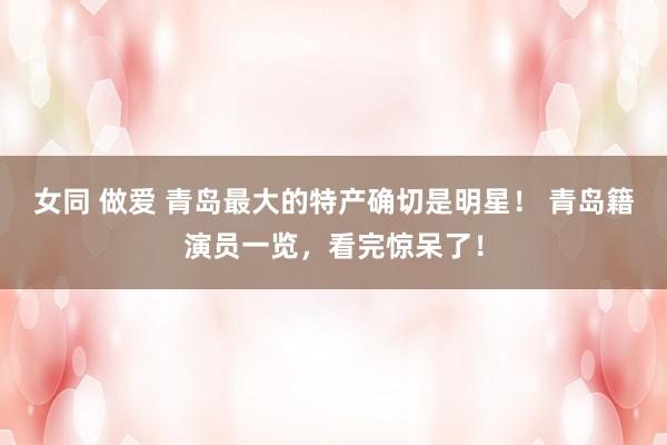 女同 做爱 青岛最大的特产确切是明星！ 青岛籍演员一览，看完惊呆了！