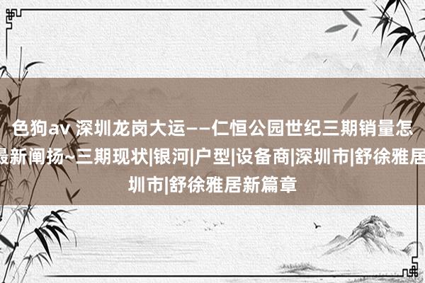 色狗av 深圳龙岗大运——仁恒公园世纪三期销量怎样样~最新阐扬~三期现状|银河|户型|设备商|深圳市|舒徐雅居新篇章