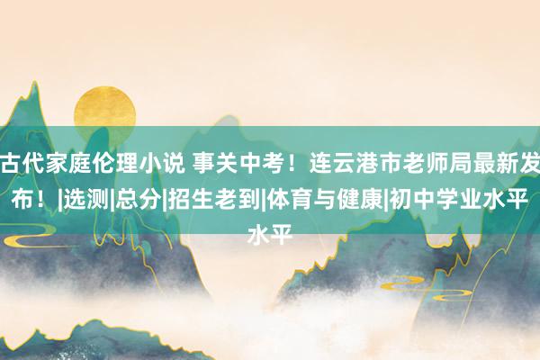 古代家庭伦理小说 事关中考！连云港市老师局最新发布！|选测|总分|招生老到|体育与健康|初中学业水平