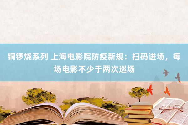 铜锣烧系列 上海电影院防疫新规：扫码进场，每场电影不少于两次巡场