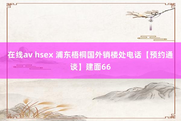 在线av hsex 浦东梧桐国外销楼处电话【预约通谈】建面66