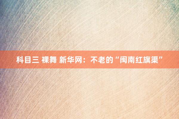科目三 裸舞 新华网：不老的“闽南红旗渠”