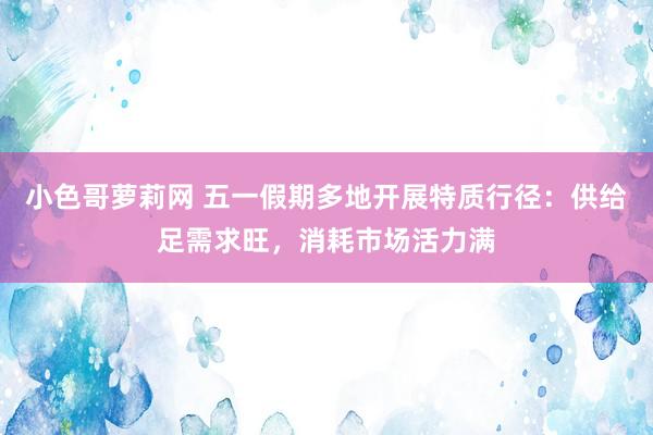 小色哥萝莉网 五一假期多地开展特质行径：供给足需求旺，消耗市场活力满