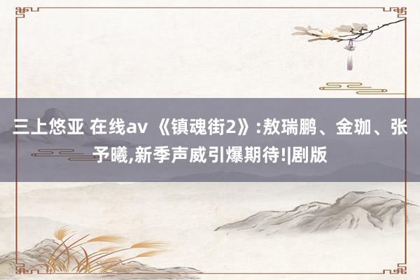 三上悠亚 在线av 《镇魂街2》:敖瑞鹏、金珈、张予曦，新季声威引爆期待!|剧版