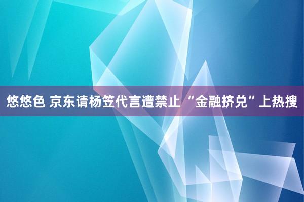 悠悠色 京东请杨笠代言遭禁止 “金融挤兑”上热搜