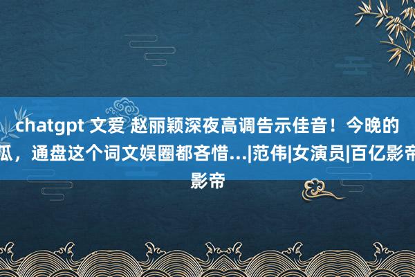chatgpt 文爱 赵丽颖深夜高调告示佳音！今晚的瓜，通盘这个词文娱圈都吝惜...|范伟|女演员|百亿影帝