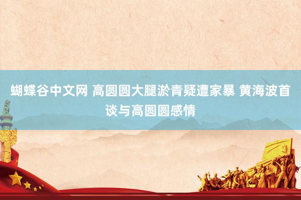 蝴蝶谷中文网 高圆圆大腿淤青疑遭家暴 黄海波首谈与高圆圆感情