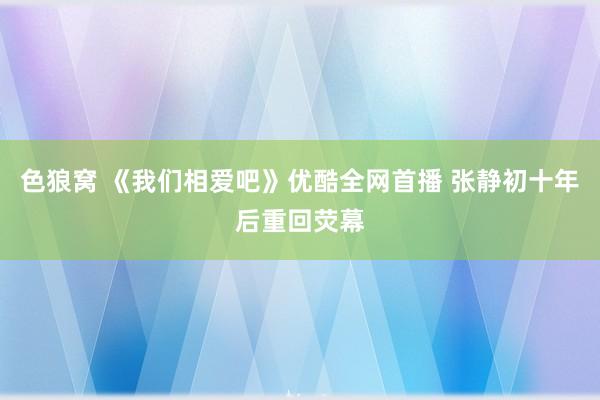 色狼窝 《我们相爱吧》优酷全网首播 张静初十年后重回荧幕