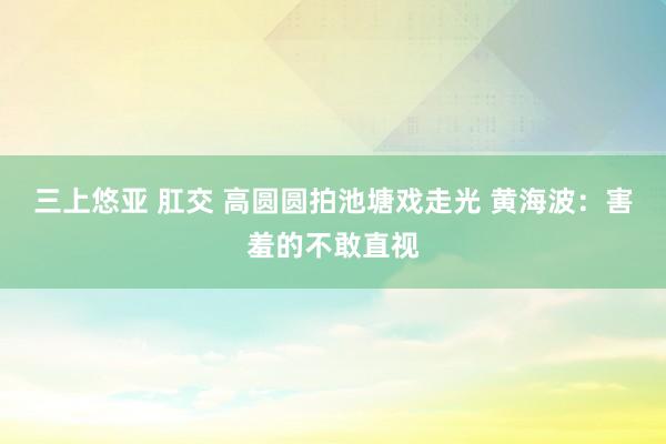 三上悠亚 肛交 高圆圆拍池塘戏走光 黄海波：害羞的不敢直视