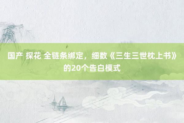 国产 探花 全链条绑定，细数《三生三世枕上书》的20个告白模式