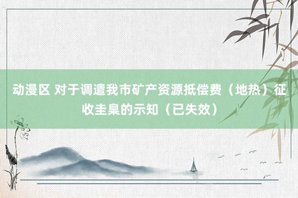 动漫区 对于调遣我市矿产资源抵偿费（地热）征收圭臬的示知（已失效）