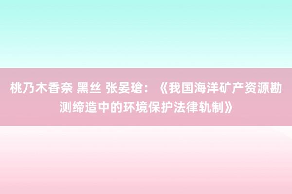 桃乃木香奈 黑丝 张晏瑲：《我国海洋矿产资源勘测缔造中的环境保护法律轨制》
