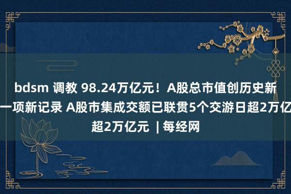 bdsm 调教 98.24万亿元！A股总市值创历史新高！还创下一项新记录 A股市集成交额已联贯5个交游日超2万亿元  | 每经网
