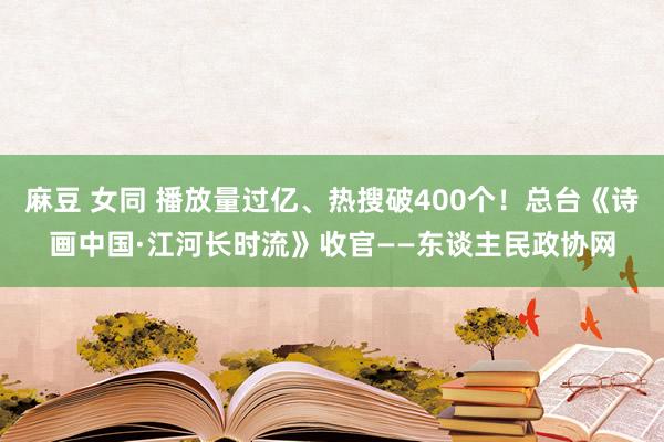 麻豆 女同 播放量过亿、热搜破400个！总台《诗画中国·江河长时流》收官——东谈主民政协网