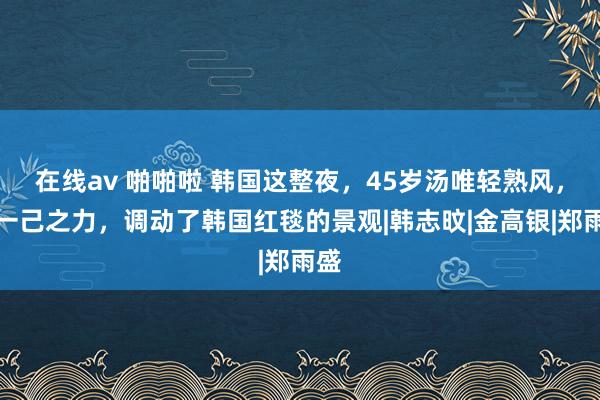 在线av 啪啪啦 韩国这整夜，45岁汤唯轻熟风，以一己之力，