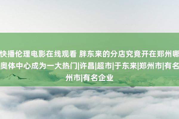 快播伦理电影在线观看 胖东来的分店究竟开在郑州哪儿？奥体中心