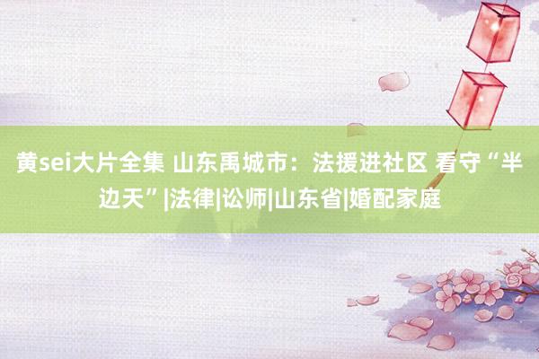 黄sei大片全集 山东禹城市：法援进社区 看守“半边天”|法