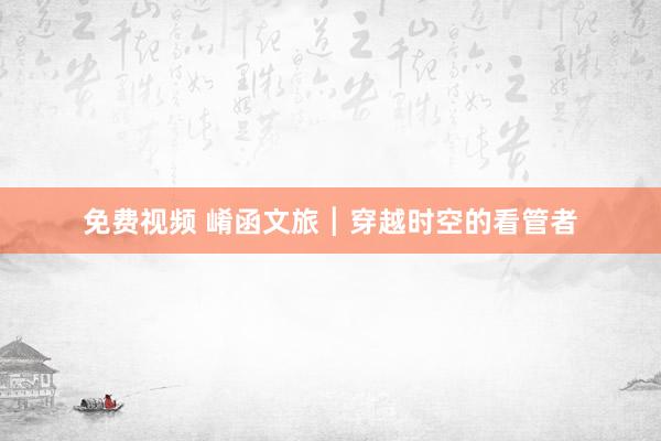 免费视频 崤函文旅┃穿越时空的看管者