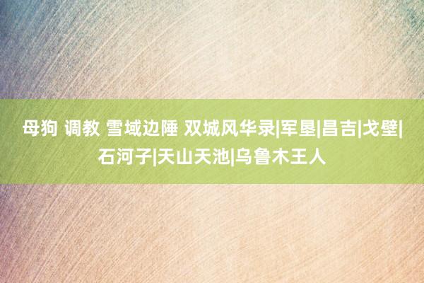 母狗 调教 雪域边陲 双城风华录|军垦|昌吉|戈壁|石河子|