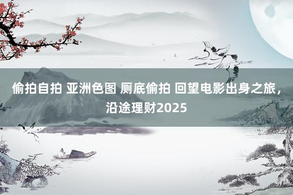 偷拍自拍 亚洲色图 厕底偷拍 回望电影出身之旅，沿途理财20