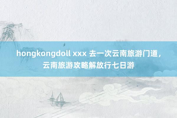 hongkongdoll xxx 去一次云南旅游门道，云南旅