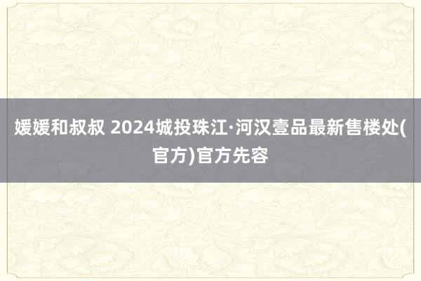 媛媛和叔叔 2024城投珠江·河汉壹品最新售楼处(官方)官方
