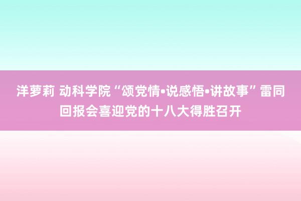 洋萝莉 动科学院“颂党情•说感悟•讲故事”雷同回报会喜迎党的