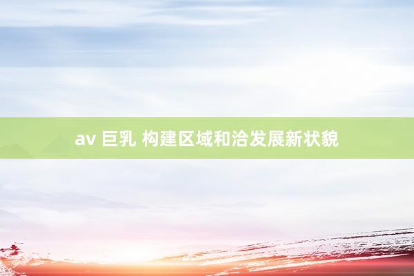 av 巨乳 构建区域和洽发展新状貌