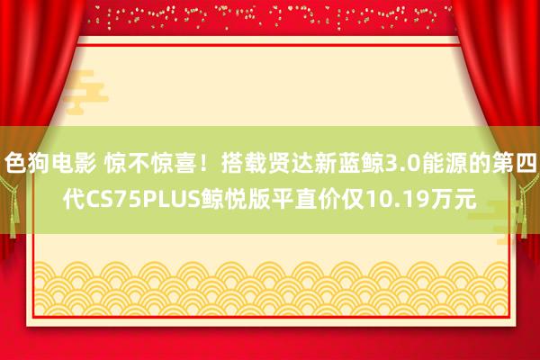 色狗电影 惊不惊喜！搭载贤达新蓝鲸3.0能源的第四代CS75PLUS鲸悦版平直价仅10.19万元