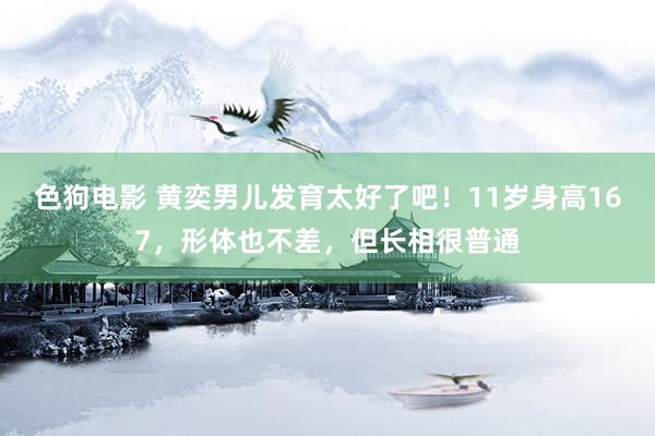 色狗电影 黄奕男儿发育太好了吧！11岁身高167，形体也不差，但长相很普通