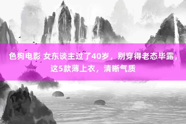 色狗电影 女东谈主过了40岁，别穿得老态毕露，这5款薄上衣，清晰气质