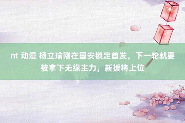 nt 动漫 杨立瑜刚在国安锁定首发，下一轮就要被拿下无缘主力，新援将上位