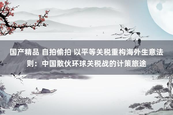 国产精品 自拍偷拍 以平等关税重构海外生意法则：中国散伙环球