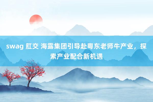 swag 肛交 海露集团引导赴粤东老师牛产业，探索产业配合新