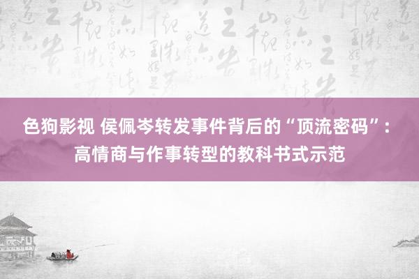 色狗影视 侯佩岑转发事件背后的“顶流密码”: 高情商与作事转