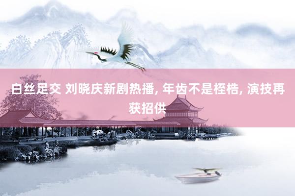 白丝足交 刘晓庆新剧热播, 年齿不是桎梏, 演技再获招供