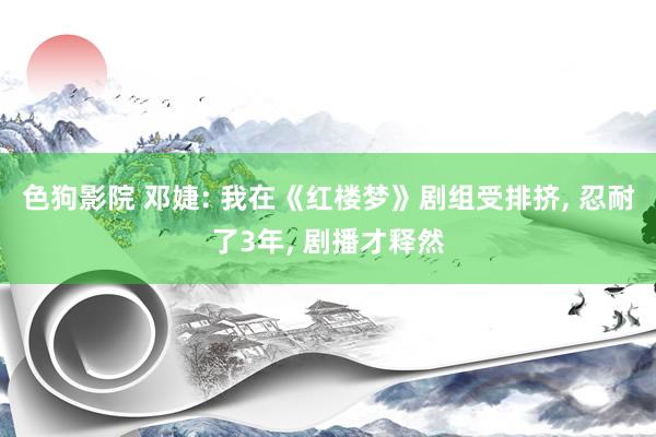 色狗影院 邓婕: 我在《红楼梦》剧组受排挤, 忍耐了3年, 
