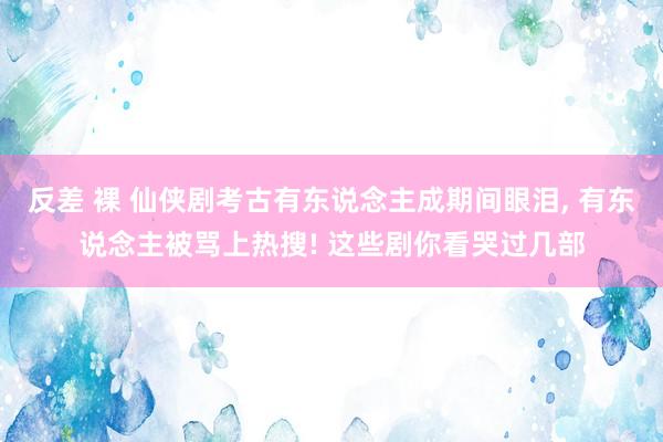 反差 裸 仙侠剧考古有东说念主成期间眼泪, 有东说念主被骂上
