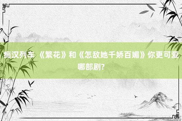 痴汉列车 《繁花》和《怎敌她千娇百媚》你更可爱哪部剧?
