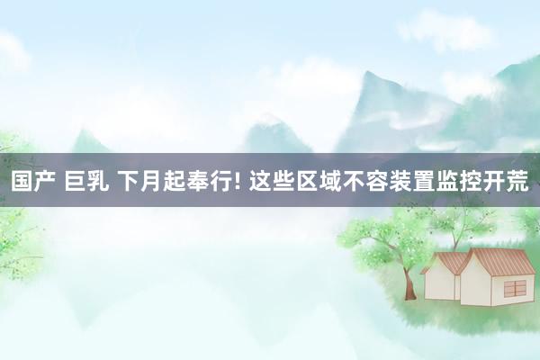 国产 巨乳 下月起奉行! 这些区域不容装置监控开荒