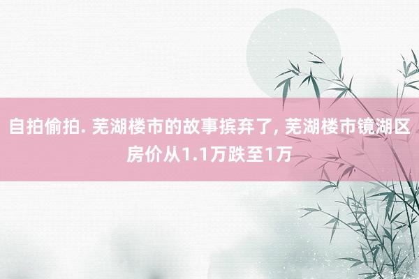 自拍偷拍. 芜湖楼市的故事摈弃了, 芜湖楼市镜湖区房价从1.