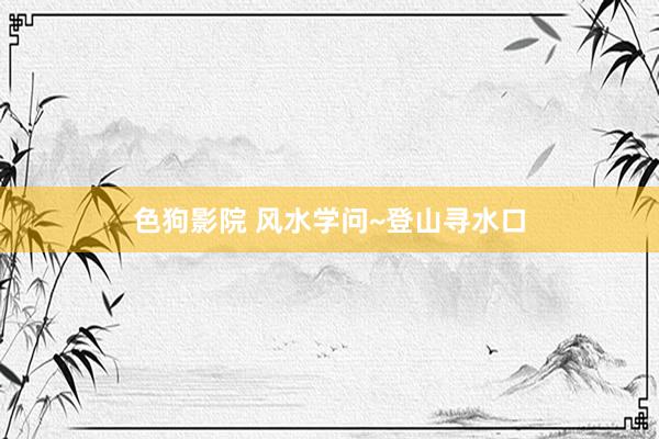 色狗影院 风水学问~登山寻水口