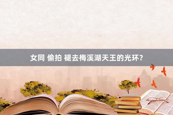 女同 偷拍 褪去梅溪湖天王的光环？