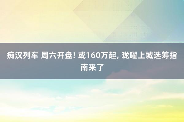 痴汉列车 周六开盘! 或160万起, 珑曜上城选筹指南来了
