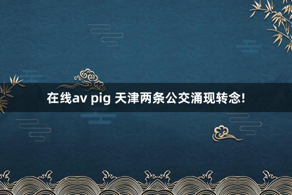 在线av pig 天津两条公交涌现转念!