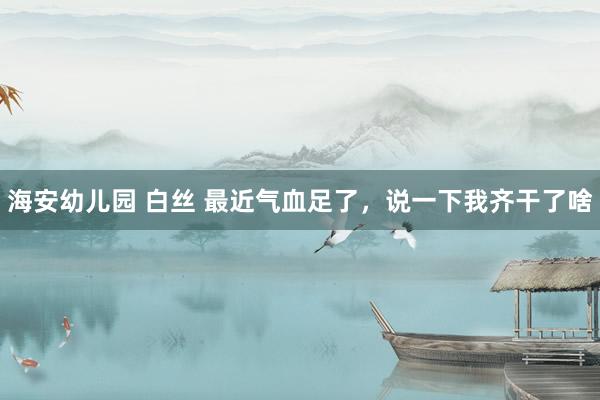海安幼儿园 白丝 最近气血足了，说一下我齐干了啥