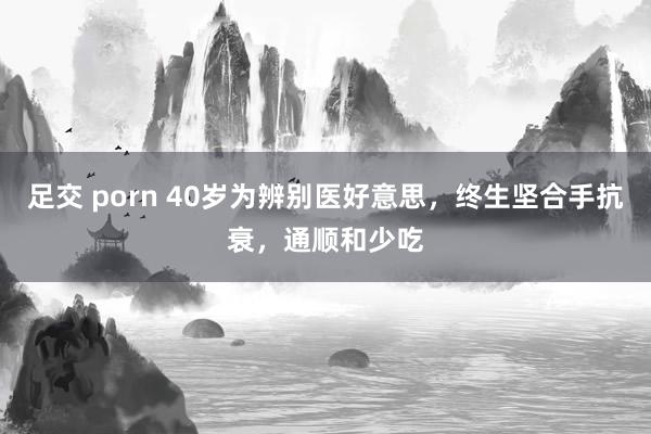 足交 porn 40岁为辨别医好意思，终生坚合手抗衰，通顺和